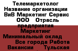 Телемаркетолог › Название организации ­ ВиВ Маркетинг Сервис, ООО › Отрасль предприятия ­ Маркетинг › Минимальный оклад ­ 25 000 - Все города Работа » Вакансии   . Тульская обл.